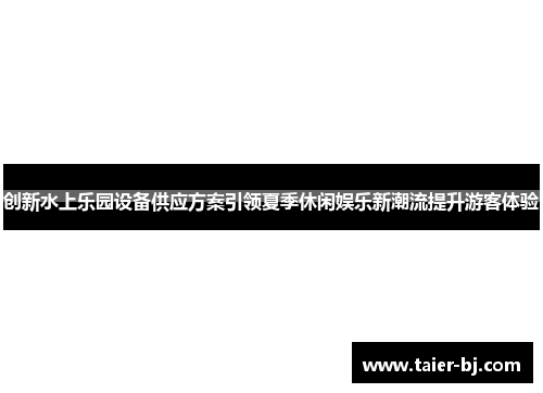 创新水上乐园设备供应方案引领夏季休闲娱乐新潮流提升游客体验